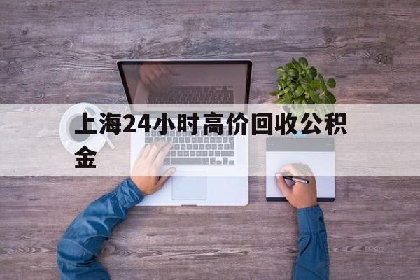 重庆最新上海24小时高价回收公积金方法分析(最方便真实的重庆上海24小时高价回收公积金电话方法)