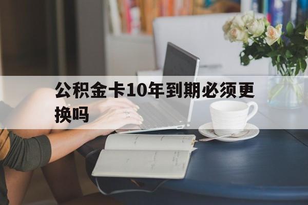 重庆最新公积金卡10年到期必须更换吗方法分析(最方便真实的重庆公积金卡几年不用会自动注销吗方法)